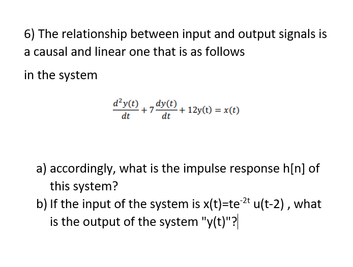 6) The relationship between input and output signals is
a causal and linear one that is as follows
in the system
d²y(t)
dy(t)
+ 7
dt
+ 12y(t) = x(t)
dt
a) accordingly, what is the impulse response h[n] of
this system?
b) If the input of the system is x(t)=te2* u(t-2) , what
is the output of the system "y(t)"?|
