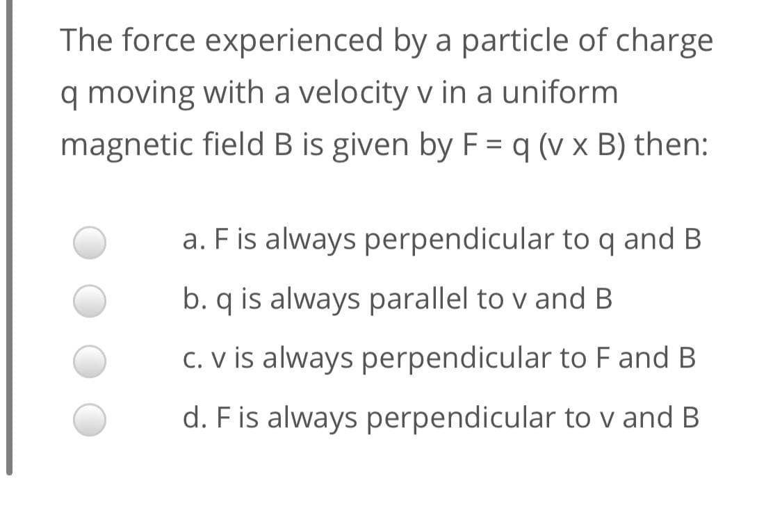 The force experienced by a particle of charge
q moving with a velocity v in a uniform
magnetic field B is given by F = q (v x B) then:
a. F is always perpendicular to q and B
b. q is always parallel to v and B
C. V is always perpendicular to F and B
d. F is always perpendicular to v and B
