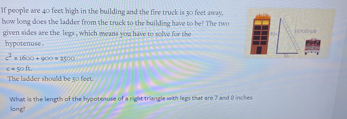 If people are 40 feet high in the building and the fire truck is
30 feet
away,
how long does the ladder from the truck to the building have to be? The two
given sides are the legs, which means you have to solve for the
HYPOTENUSE
40FT
hypotenuse .
c = 1600 + 900 = 2500
30FT
c = 50 ft.
The ladder should be 50 feet.
What is the length of the hypotenuse of a right triangle with legs that are 7 and 8 inches
long?
