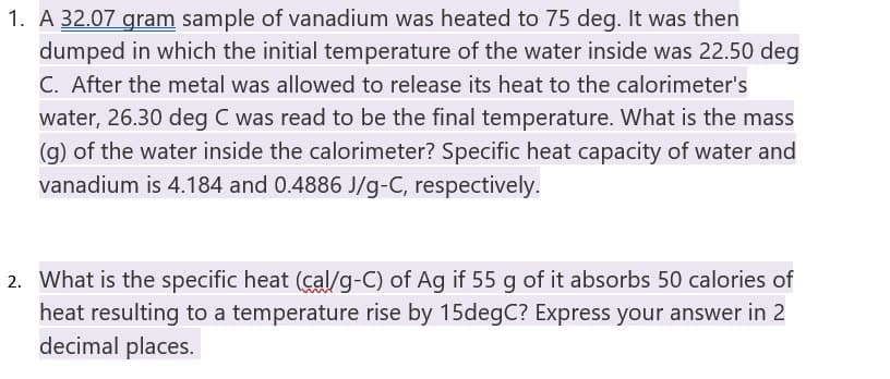 1. A 32.07 gram sample of vanadium was heated to 75 deg. It was then
dumped in which the initial temperature of the water inside was 22.50 deg
C. After the metal was allowed to release its heat to the calorimeter's
water, 26.30 deg C was read to be the final temperature. What is the mass
(g) of the water inside the calorimeter? Specific heat capacity of water and
vanadium is 4.184 and 0.4886 J/g-C, respectively.
2. What is the specific heat (cal/g-C) of Ag if 55 g of it absorbs 50 calories of
heat resulting to a temperature rise by 15degC? Express your answer in 2
decimal places.
