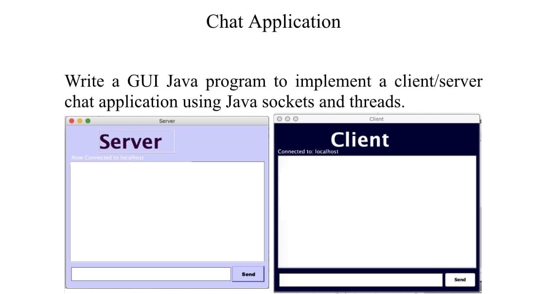 Chat Application
Write a GUI Java program to implement a client/server
chat application using Java sockets and threads.
O00
Client
Server
Server
Client
Connected to: localhost
Now Connected to localhost
Send
Send
