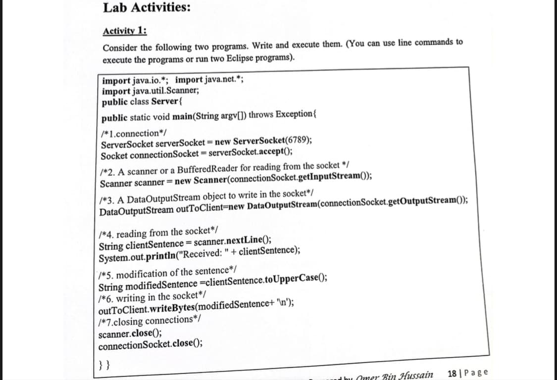 Lab Activities:
Activity 1:
Consider the following two programs. Write and execute them. (You can use line commands to
execute the programs or run two Eclipse programs).
import java.io.*; import java.net.*;
import java.util.Scanner;
public class Server{
public static void main(String argv[]) throws Exception{
/*1.connection*/
ServerSocket serverSocket = new ServerSocket(6789);
Socket connectionSocket = serverSocket.accept();
/*2. A scanner or a BufferedReader for reading from the socket */
Scanner scanner = new Scanner(connectionSocket.getInputStream());
| /*3. A DataOutputStream object to write in the socket*/
DataOutputStream outToClient=new DataOutputStream(connectionSocket.getOutputStream());
/*4. reading from the socket*/
String clientSentence = scanner.nextLine();
System.out.println("Received: " + clientSentence);
/*5. modification of the sentence*/
String modifiedSentence =clientSentence.toUpperCase();
/*6. writing in the socket*/
outToClient.writeBytes(modifiedSentence+ '\n');
/*7.closing connections*/
scanner.close();
connectionSocket.close();
}}
Omer Bin Hussain
18 | P age
