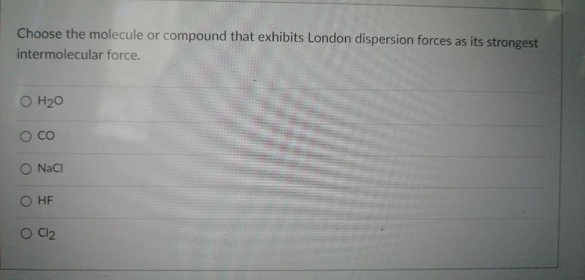 Choose the molecule or compound that exhibits London dispersion forces as its strongest
intermolecular force.
O H₂O
CO
O NaCl
O HF
O Cl2