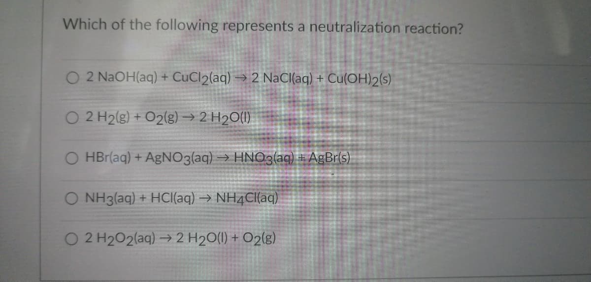 Which of the following represents a neutralization reaction?
O 2 NaOH(aq) + CuCl2(aq) →2 NaCl(aq) + Cu(OH)2(s)
O 2 H2(g) + O2(g) → 2 H₂O(l)
O HBr(aq) + AgNO3(aq) → HNO3(aq) + AgBr(s)
O NH3(aq) + HCl(aq) → NH4Cl(aq)
O 2 H₂O2(aq) → 2 H₂O(l) + O2(g)