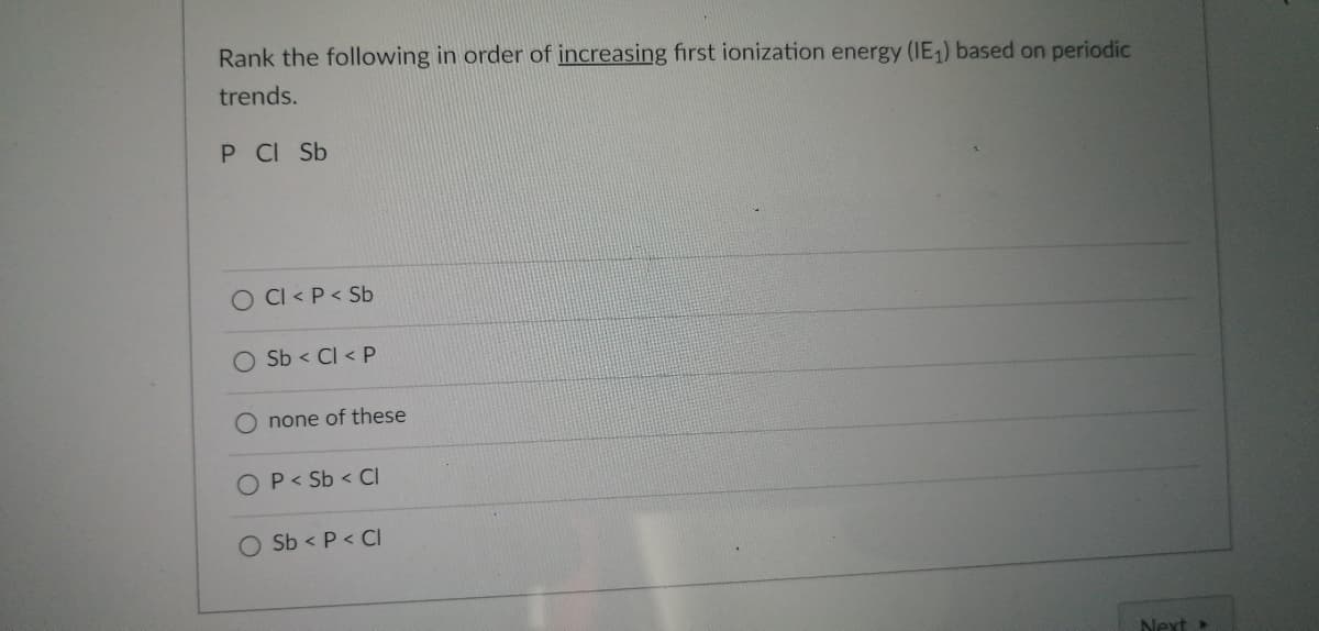 Rank the following in order of increasing first ionization energy (IE₁) based on periodic
trends.
P CI Sb
O Cl< P < Sb
O Sb < Cl< P
none of these
O P < Sb < CI
O Sb < P < Cl
Next >