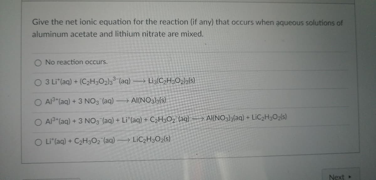 Give the net ionic equation for the reaction (if any) that occurs when aqueous solutions of
aluminum acetate and lithium nitrate are mixed.
No reaction occurs.
3 Lit(aq) + (C₂H3O2)33 (aq) Li3(C₂H302)3(s)
O Al³+ (aq) + 3 NO3(aq) - →AI(NO3)3(s)
O Al³+ (aq) + 3 NO3(aq) + Lit(aq) + C₂H3O₂ (aq)
O Lit(aq) + C₂H3O₂ (aq) →LiC₂H3O2(s)
AI(NO3)3(aq) + LiC₂H3O2(s)
Next >