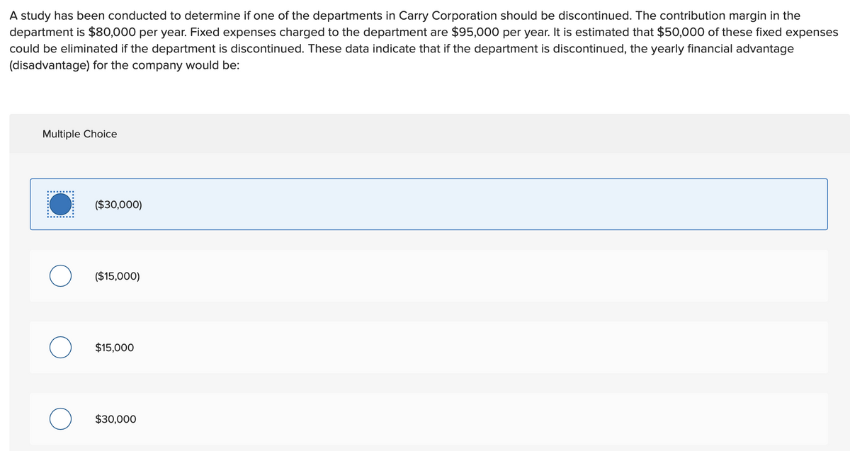 A study has been conducted to determine if one of the departments in Carry Corporation should be discontinued. The contribution margin in the
department is $80,000 per year. Fixed expenses charged to the department are $95,000 per year. It is estimated that $50,000 of these fixed expenses
could be eliminated if the department is discontinued. These data indicate that if the department is discontinued, the yearly financial advantage
(disadvantage) for the company would be:
Multiple Choice
O
($30,000)
($15,000)
$15,000
$30,000