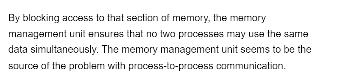 By blocking access to that section of memory, the memory
management unit ensures that no two processes may use the same
data simultaneously. The memory management unit seems to be the
source of the problem with process-to-process communication.