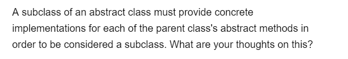 A subclass of an abstract class must provide concrete
implementations for each of the parent class's abstract methods in
order to be considered a subclass. What are your thoughts on this?
