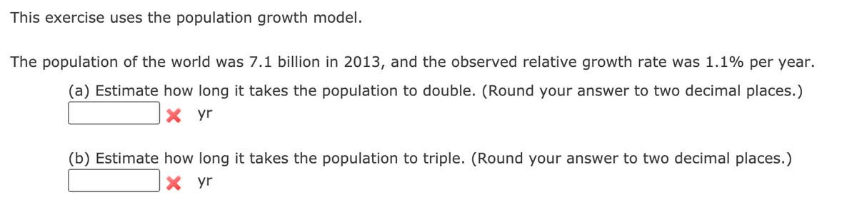 This exercise uses the population growth model.
The population of the world was 7.1 billion in 2013, and the observed relative growth rate was 1.1% per year.
(a) Estimate how long it takes the population to double. (Round your answer to two decimal places.)
X yr
(b) Estimate how long it takes the population to triple. (Round your answer to two decimal places.)
X yr
