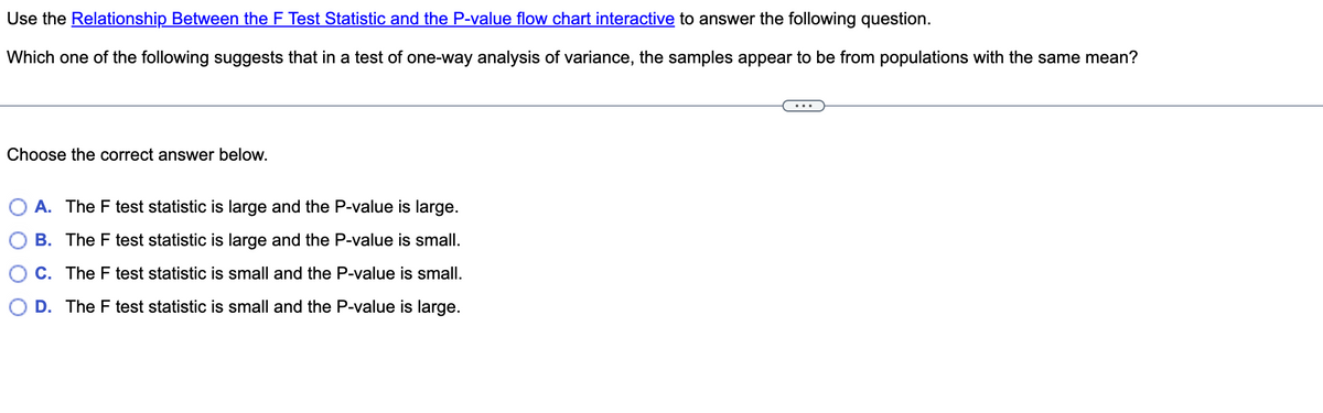 Use the Relationship Between the F Test Statistic and the P-value flow chart interactive to answer the following question.
Which one of the following suggests that in a test of one-way analysis of variance, the samples appear to be from populations with the same mean?
Choose the correct answer below.
A. The F test statistic is large and the P-value is large.
B. The F test statistic is large and the P-value is small.
C. The F test statistic is small and the P-value is small.
D. The F test statistic is small and the P-value is large.
