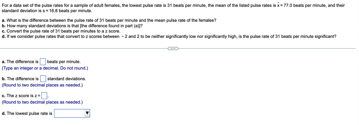 For a data set of the pulse rates for a sample of adult females, the lowest pulse rate is 31 beats per minute, the mean of the listed pulse rates is x = 77.0 beats per minute, and their
standard deviation is s = 16.8 beats per minute.
a. What is the difference between the pulse rate of 31 beats per minute and the mean pulse rate of the females?
b. How many standard deviations is that [the difference found in part (a)]?
c. Convert the pulse rate of 31 beats per minutes to a z score.
d. If we consider pulse rates that convert to z scores between - 2 and 2 to be neither significantly low nor significantly high, is the pulse rate of 31 beats per minute significant?
...
a. The difference is
beats per minute.
(Type an integer or a decimal. Do not round.)
b. The difference is
standard deviations.
(Round to two decimal places as needed.)
c. The z score is z =
(Round to two decimal places as needed.)
d. The lowest pulse rate is
