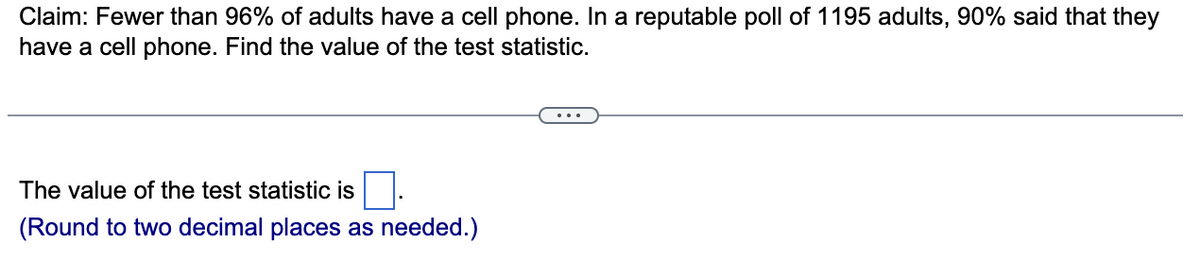Claim: Fewer than 96% of adults have a cell phone. In a reputable poll of 1195 adults, 90% said that they
have a cell phone. Find the value of the test statistic.
The value of the test statistic is
(Round to two decimal places as needed.)
