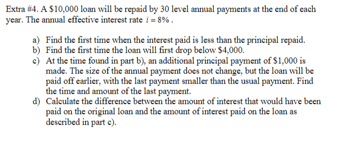 Extra #4. A $10,000 loan will be repaid by 30 level annual payments at the end of each
year. The annual effective interest rate i = 8%.
a) Find the first time when the interest paid is less than the principal repaid.
b) Find the first time the loan will first drop below $4,000.
c) At the time found in part b), an additional principal payment of $1,000 is
made. The size of the annual payment does not change, but the loan will be
paid off earlier, with the last payment smaller than the usual payment. Find
the time and amount of the last payment.
d) Calculate the difference between the amount of interest that would have been
paid on the original loan and the amount of interest paid on the loan as
described in part c).
