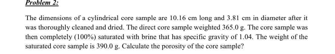 Problem 2:
The dimensions of a cylindrical core sample are 10.16 cm long and 3.81 cm in diameter after it
was thoroughly cleaned and dried. The direct core sample weighted 365.0 g. The core sample was
then completely (100%) saturated with brine that has specific gravity of 1.04. The weight of the
saturated core sample is 390.0 g. Calculate the porosity of the core sample?
