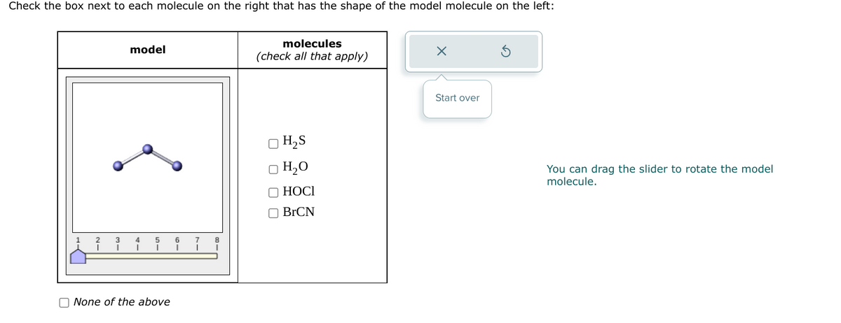 Check the box next to each molecule on the right that has the shape of the model molecule on the left:
model
4
I
5
None of the above
6 7
I
I
8
I
molecules
(check all that apply)
H₂S
H₂O
HOCI
BrCN
X
Start over
You can drag the slider to rotate the model
molecule.