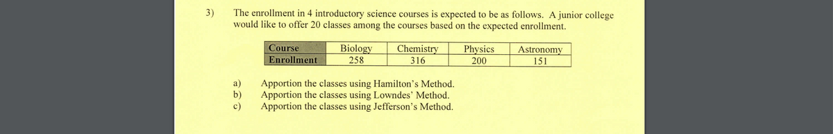 3)
The enrollment in 4 introductory science courses is expected to be as follows. A junior college
would like to offer 20 classes among the courses based on the expected enrollment.
a)
b)
c)
Course
Enrollment
Biology
258
Chemistry
316
Apportion the classes using Hamilton's Method.
Apportion the classes using Lowndes' Method.
Apportion the classes using Jefferson's Method.
Physics
200
Astronomy
151