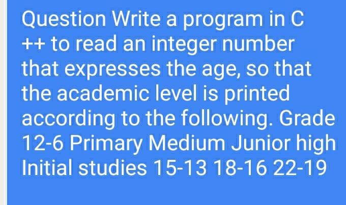 Question Write a program in C
++ to read an integer number
that expresses the age, so that
the academic level is printed
according to the following. Grade
12-6 Primary Medium Junior high
Initial studies 15-13 18-16 22-19

