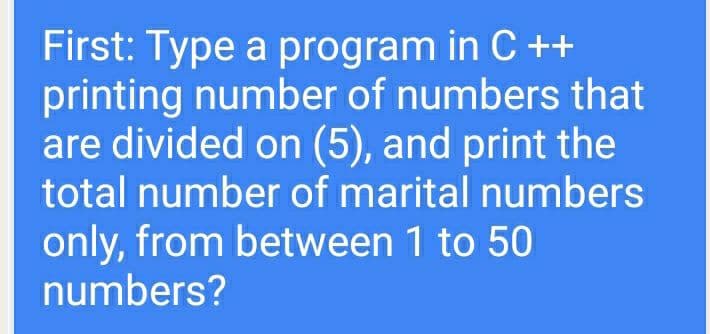 First: Type a program in C ++
printing number of numbers that
are divided on (5), and print the
total number of marital numbers
only, from between 1 to 50
numbers?
