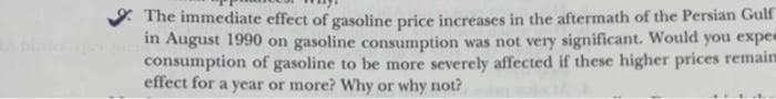 The immediate effect of gasoline price increases in the aftermath of the Persian Gulf
in August 1990 on gasoline consumption was not very significant. Would you expec
consumption of gasoline to be more severely affected if these higher prices remain
effect for a year or more? Why or why not?