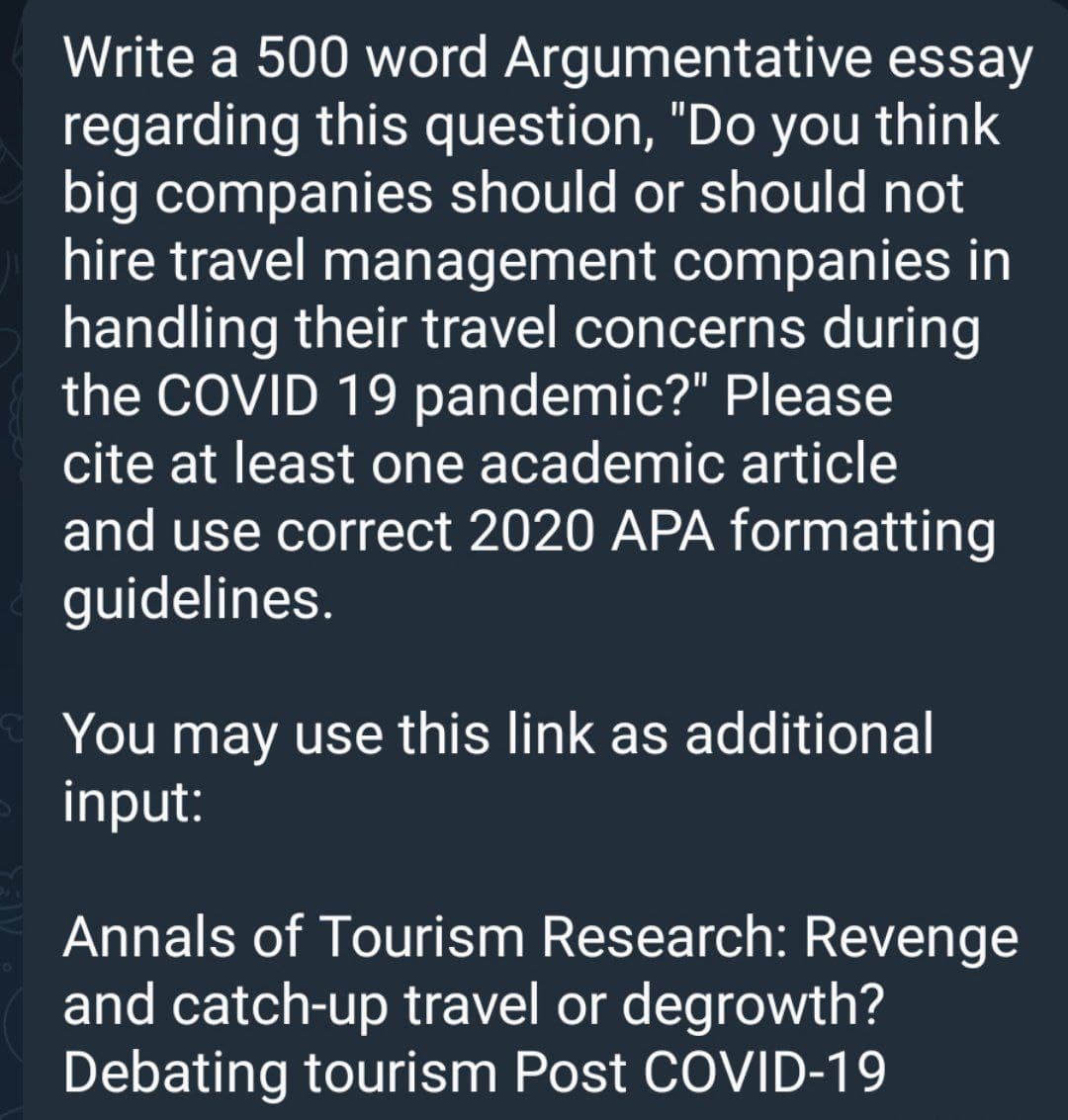 Write a 500 word Argumentative essay
regarding this question, "Do you think
big companies should or should not
hire travel management companies in
handling their travel concerns during
the COVID 19 pandemic?" Please
cite at least one academic article
and use correct 2020 APA formatting
guidelines.
You may use this link as additional
input:
Annals of Tourism Research: Revenge
and catch-up travel or degrowth?
Debating tourism Post COVID-19
