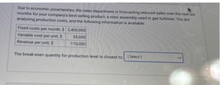 Due to economic uncertainties, the sales department is forecasting reduced sales over the next six
months for your company's best-selling product: a rotor assembly used in gas turbines. You are
analyzing production costs, and the following information is available.
Fixed costs per month, $ 2,400,000
Variable cost per unit, $
35,000
Revenue per unit, S
110,000
The break-even quantity for production level is closest to: [Select)
