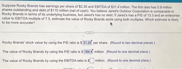 Suppose Rocky Brands has earnings per share of $2.35 and EBITDA of $31.4 million. The firm also has 5.9 million
shares outstanding and debt of $115 million (net of cash). You believe Jared's Outdoor Corporation is comparable to
Rocky Brands in terms of its underlying business, but Jared's has no debt. If Jared's has a P/E of 13.3 and an enterprise
value to EBITDA multiple of 7.5, estimate the value of Rocky Brands stock using both multiples. Which estimate is likely
to be more accurate?
Rocky Brands' stock value by using the P/E ratio is $31.26 per share. (Round to two decimal places.)
million. (Round to one decimal place.)
The value of Rocky Brands by using the P/E ratio is $ 184.4
The value of Rocky Brands by using the EBITDA ratio is $
million. (Round to one decimal place.)