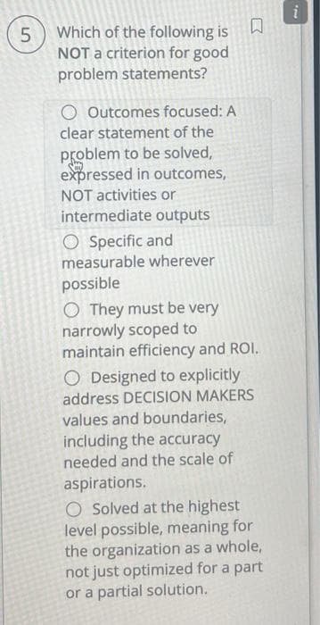 5
Which of the following is
NOT a criterion for good
problem statements?
O Outcomes focused: A
clear statement of the
problem to be solved,
expressed in outcomes,
NOT activities or
intermediate outputs
O Specific and
measurable wherever
possible
R
O They must be very
narrowly scoped to
maintain efficiency and ROI.
O Designed to explicitly
address DECISION MAKERS
values and boundaries,
including the accuracy
needed and the scale of
aspirations.
O Solved at the highest
level possible, meaning for
the organization as a whole,
not just optimized for a part
or a partial solution.
22