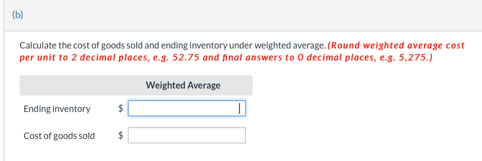 (b)
Calculate the cost of goods sold and ending inventory under weighted average. (Round weighted average cost
per unit to 2 decimal places, e.g. 52.75 and final answers to 0 decimal places, e.g. 5,275.)
Ending inventory
Cost of goods sold
$
$
Weighted Average