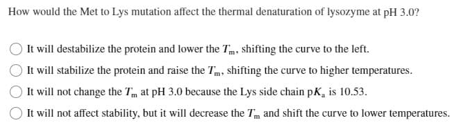 How would the Met to Lys mutation affect the thermal denaturation of lysozyme at pH 3.0?
It will destabilize the protein and lower the Tm, shifting the curve to the left.
It will stabilize the protein and raise the Tm, shifting the curve to higher temperatures.
It will not change the T at pH 3.0 because the Lys side chain pK, is 10.53.
It will not affect stability, but it will decrease the Tm and shift the curve to lower temperatures.
