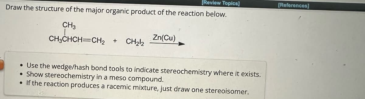 [Review Topics]
[References]
Draw the structure of the major organic product of the reaction below.
CH3
CH3CHCH=CH2
Zn(Cu)
+
CH212
• Use the wedge/hash bond tools to indicate stereochemistry where it exists.
• Show stereochemistry in a meso compound.
• If the reaction produces a racemic mixture, just draw one stereoisomer.