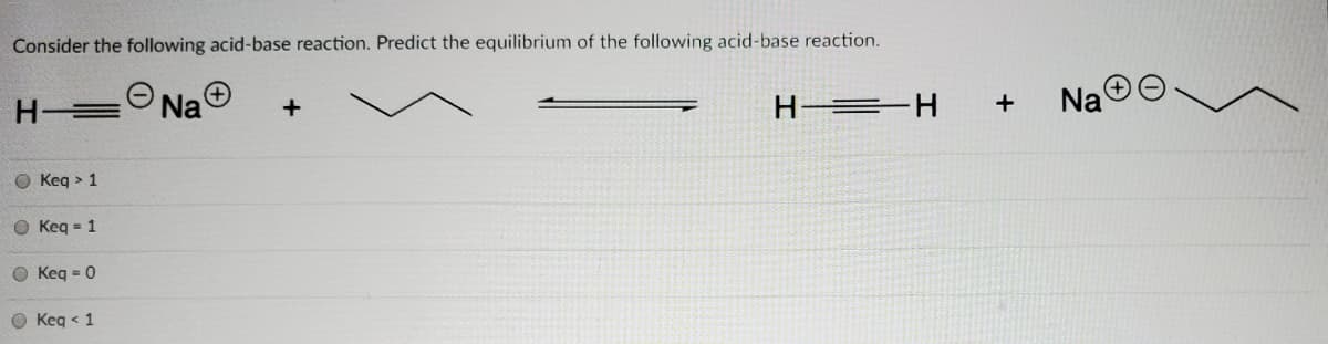 Consider the following acid-base reaction. Predict the equilibrium of the following acid-base reaction.
Na
H =H
Na
O Keq > 1
O Keq = 1
O Keq = 0
O Keg < 1
+
