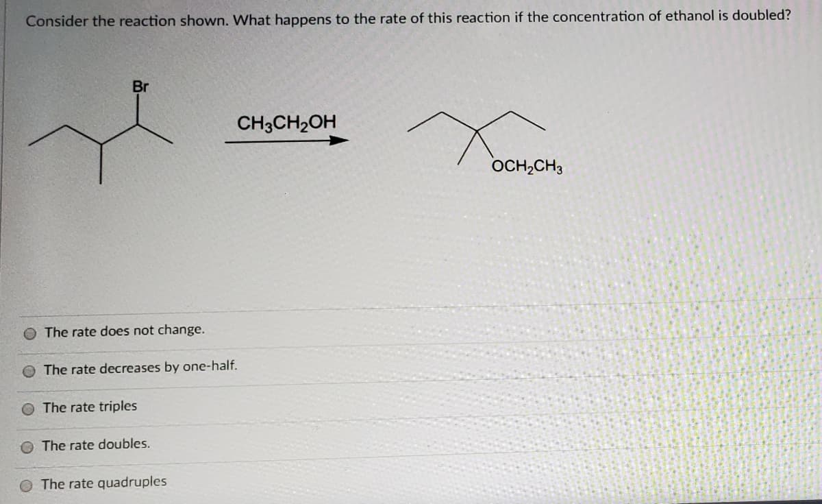 Consider the reaction shown. What happens to the rate of this reaction if the concentration of ethanol is doubled?
Br
CH3CH2OH
OCH,CH3
O The rate does not change.
The rate decreases by one-half.
The rate triples
The rate doubles.
The rate quadruples

