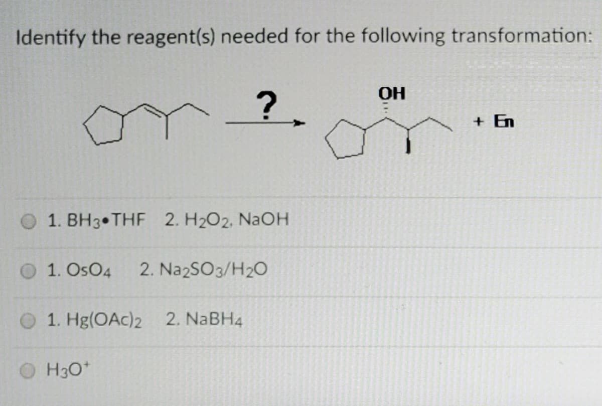 Identify the reagent(s) needed for the following transformation:
OH
?.
+ En
1. BH3 THF 2. H2O2, NAOH
1. OsO4
2. NazSO3/H20
O 1. Hg(OAc)2 2. NABH4
O H30*
H3O*
