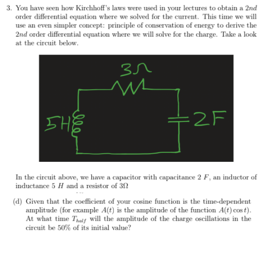 3. You have seen how Kirchhoff's laws were used in your lectures to obtain a 2nd
order differential equation where we solved for the current. This time we will
use an even simpler concept: principle of conservation of energy to derive the
2nd order differential equation where we will solve for the charge. Take a look
at the circuit below.
SHE
=2F
In the circuit above, we have a capacitor with capacitance 2 F, an inductor of
inductance 5 H and a resistor of 3N
(d) Given that the coefficient of your cosine function is the time-dependent
amplitude (for example A(t) is the amplitude of the function A(t) cos t).
At what time Thais will the amplitude of the charge oscillations in the
circuit be 50% of its initial value?
