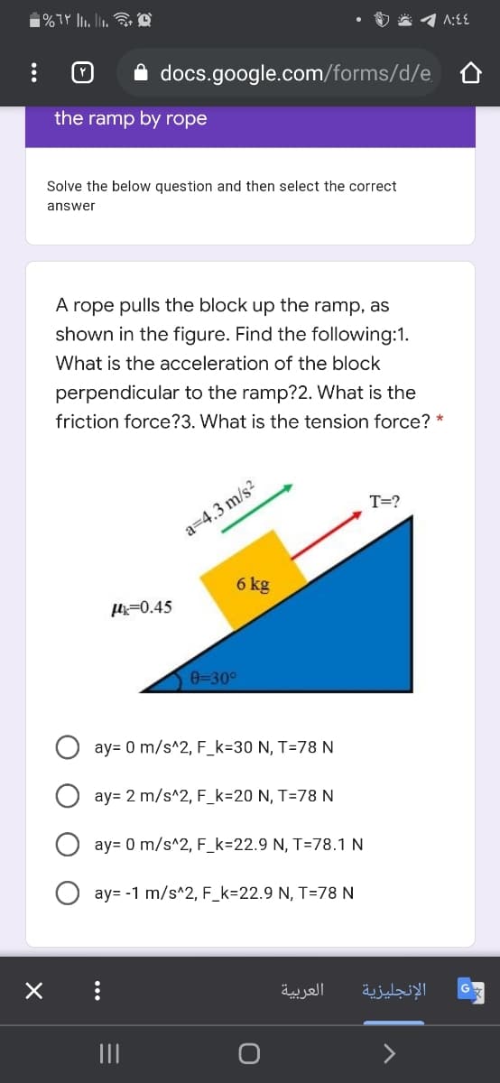 A docs.google.com/forms/d/e
the ramp by rope
Solve the below question and then select the correct
answer
A rope pulls the block up the ramp, as
shown in the figure. Find the following:1.
What is the acceleration of the block
perpendicular to the ramp?2. What is the
friction force?3. What is the tension force? *
T=?
a=4.3 m/s?
6 kg
=0.45
0=30°
ay= 0 m/s^2, F_k=30 N, T=78 N
ay= 2 m/s^2, F_k=20 N, T=78 N
ay= 0 m/s^2, F_k=22.9 N, T=78.1 N
ay= -1 m/s^2, F_k=22.9 N, T=78 N
العربية
الإنجليزية
II
