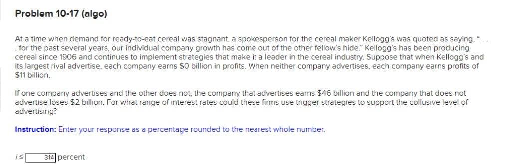 Problem 10-17 (algo)
At a time when demand for ready-to-eat cereal was stagnant, a spokesperson for the cereal maker Kellogg's was quoted as saying, "
. for the past several years, our individual company growth has come out of the other fellow's hide." Kellogg's has been producing
cereal since 1906 and continues to implement strategies that make it a leader in the cereal industry. Suppose that when Kellogg's and
its largest rival advertise, each company earns $0 billion in profits. When neither company advertises, each company earns profits of
$11 billion.
If one company advertises and the other does not, the company that advertises earns $46 billion and the company that does not
advertise loses $2 billion. For what range of interest rates could these firms use trigger strategies to support the collusive level of
advertising?
Instruction: Enter your response as a percentage rounded to the nearest whole number.
is
314 percent