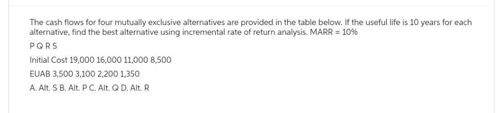 The cash flows for four mutually exclusive alternatives are provided in the table below. If the useful life is 10 years for each
alternative, find the best alternative using incremental rate of return analysis. MARR = 10%
PQRS
Initial Cost 19,000 16,000 11,000 8,500
EUAB 3,500 3,100 2,200 1,350
A. Alt. S B. Alt. P C. Alt. Q D. Alt. R