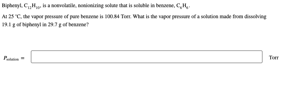 Biphenyl, C,,H10, is a nonvolatile, nonionizing solute that is soluble in benzene, C,H,.
At 25 °C, the vapor pressure of pure benzene is 100.84 Torr. What is the vapor pressure of a solution made from dissolving
19.1 g of biphenyl in 29.7 g of benzene?
Psolution
Torr
II
