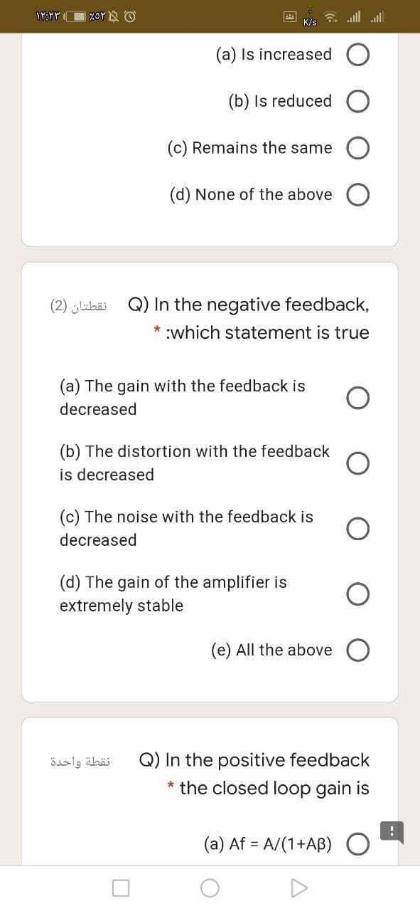 ZOYN O
all all
K/s
(a) Is increased
(b) Is reduced
(c) Remains the same
(d) None of the above
(2) jubäi Q) In the negative feedback,
* :which statement is true
(a) The gain with the feedback is
decreased
(b) The distortion with the feedback
is decreased
(c) The noise with the feedback is
decreased
(d) The gain of the amplifier is
extremely stable
(e) All the above O
Q) In the positive feedback
the closed loop gain is
نقطة واحدة
(a) Af = A/(1+AB)
