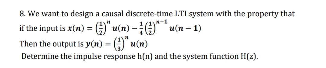 8. We want to design a causal discrete-time LTI system with the property that
п-1
if the input is x(n) = G)" u(n) -;)" `u(n – 1)
|
n
Then the output is y(n) = (÷) u(n)
Determine the impulse response h(n) and the system function H(z).
