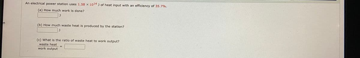 An electrical power station uses 1.58 x 10-4 J of heat input with an efficiency of 35.7%.
(a) How much work is done?
(b) How much waste heat is produced by the station?
(c) What is the ratio of waste heat to work output?
waste heat
work output
