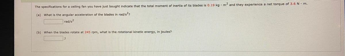 2
m
and they experience a net torque of 3.6 N m.
The specifications for a ceiling fan you have just bought indicate that the total moment of inertia of its blades is 0.19 kg
(a) What is the angular acceleration of the blades in rad/s?
rad/s?
(b) When the blades rotate at 245 rpm, what is the rotational kinetic energy, in joules?
