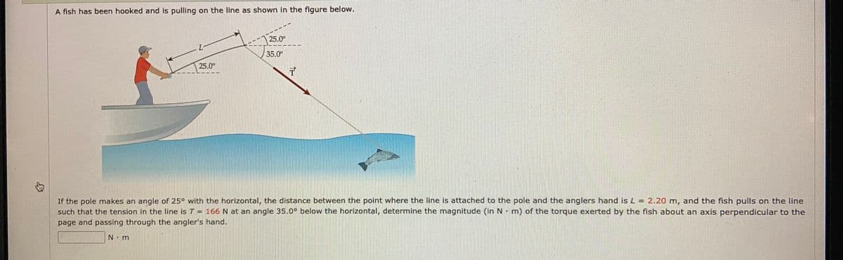 A fish has been hooked and is pulling on the line as shown in the figure below.
25.0°
L-
35.0
25.0°
If the pole makes an angle of 25° with the horizontal, the distance between the point where the line is attached to the pole and the anglers hand is L = 2.20 m, and the fish pulls on the line
such that the tension in the line is T = 166N at an angle 35.0° below the horizontal, determine the magnitude (in N m) of the torque exerted by the fish about an axis perpendicular to the
page and passing through the angler's hand.
N.m
T仁

