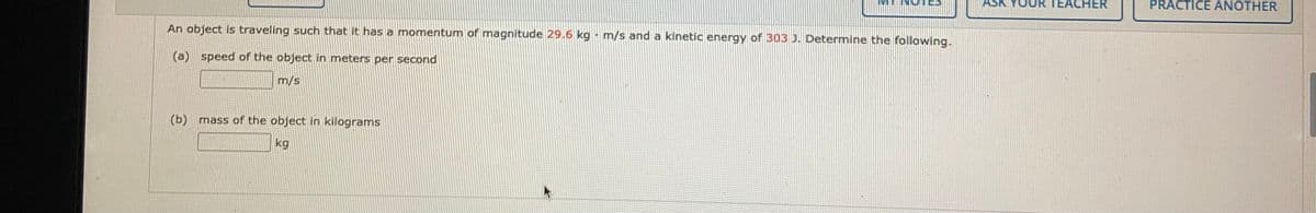 TEACHER
PRACTICE ANOTHER
An object is traveling such that it has a momentum of magnitude 29.6 kg m/s and a kinetic energy of 303 J. Determine the following.
(a) speed of the object in meters per second
m/s
(b) mass of the object in kilograms
kg
