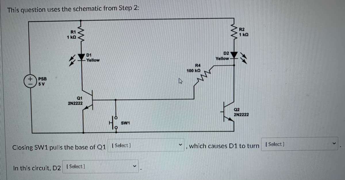 This question uses the schematic from Step 2:
R2
1 kQ
R1
1 kQ
D2
D1
Yellow
Yellow
R4
100 ko
+ PSB
5 V
Q1
2N2222
Q2
2N2222
SW1
[ Select ]
which causes D1 to turn
[ Select ]
Closing SW1 pulls the base of Q1
In this circuit, D2 ISelect]

