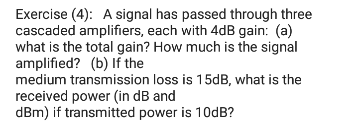 Exercise (4): A signal has passed through three
cascaded amplifiers, each with 4dB gain: (a)
what is the total gain? How much is the signal
amplified? (b) If the
medium transmission loss is 15DB, what is the
received power (in dB and
dBm) if transmitted power is 10dB?
