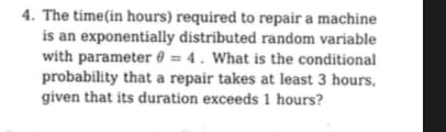4. The time (in hours) required to repair a machine
is an exponentially distributed random variable
with parameter 0= 4. What is the conditional
probability that a repair takes at least 3 hours,
given that its duration exceeds 1 hours?
