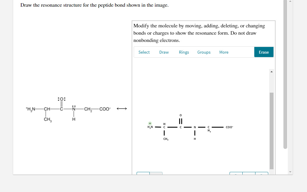 Draw the resonance structure for the peptide bond shown in the image.
Modify the molecule by moving, adding, deleting, or changing
bonds or charges to show the resonance form. Do not draw
nonbonding electrons.
Select
Draw
Rings
Groups
More
Erase
:0:
*H,N-CH-
-CH-CO-
ČH,
+
H.N -
coo
CH,
H.
