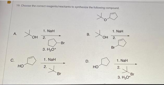 19. Choose the correct reagents/reactants to synthesize the following compound.
1. NaH
1. NaH
A.
OH 2.
OH 2.
Br
Br
3. H3O*
С.
1. NaH
1. NaH
HO
2.
HO
2.
Br
Br
3. H;0*
B.
D.
